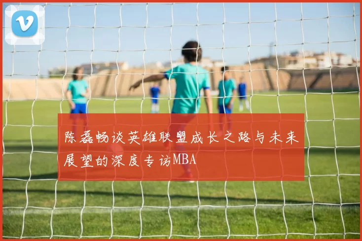 陈磊畅谈英雄联盟成长之路与未来展望的深度专访MBA