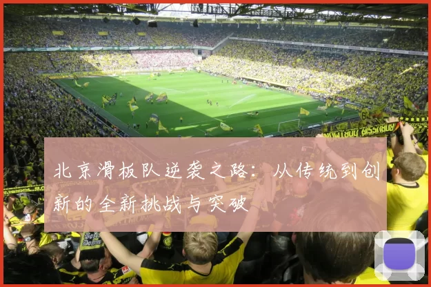 北京滑板队逆袭之路：从传统到创新的全新挑战与突破