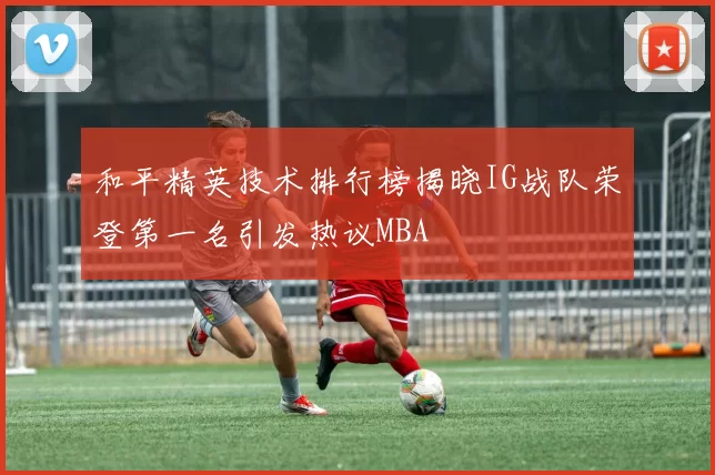 和平精英技术排行榜揭晓IG战队荣登第一名引发热议MBA