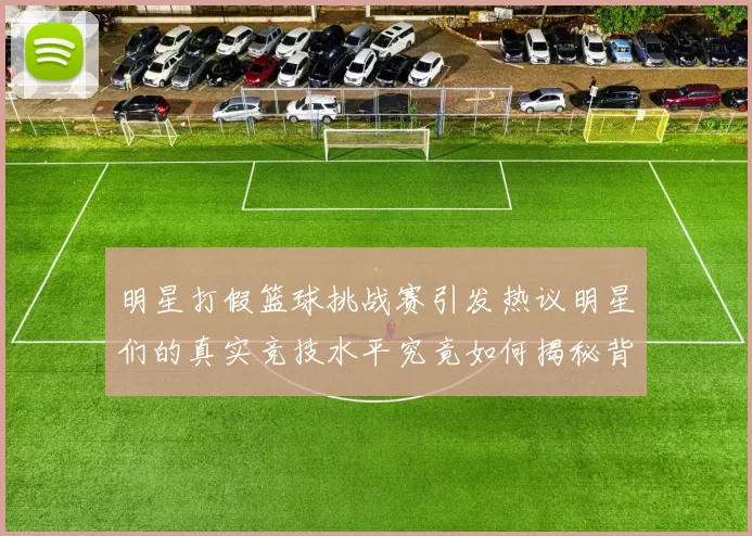明星打假篮球挑战赛引发热议明星们的真实竞技水平究竟如何揭秘背后的故事与趣闻