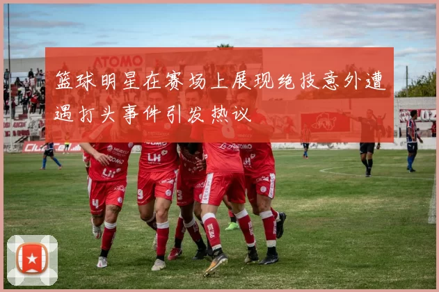 篮球明星在赛场上展现绝技意外遭遇打头事件引发热议