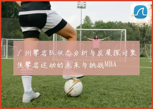 广州攀岩队状态分析与发展探讨聚焦攀岩运动的未来与挑战MBA