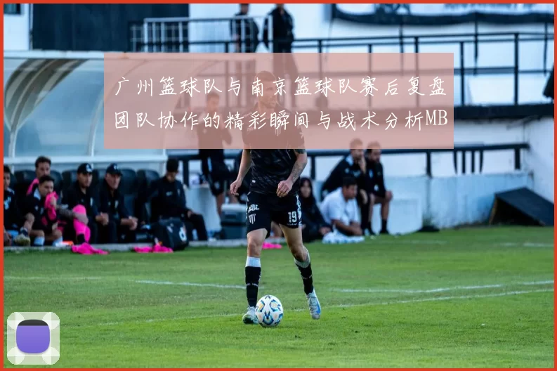 广州篮球队与南京篮球队赛后复盘团队协作的精彩瞬间与战术分析MBA