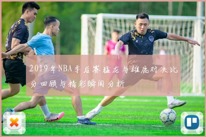 2019年NBA季后赛猛龙与雄鹿对决比分回顾与精彩瞬间分析