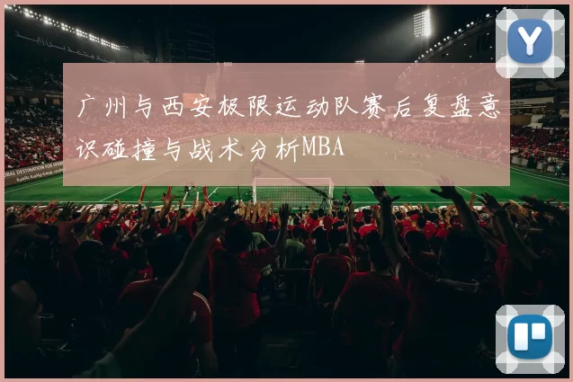 广州与西安极限运动队赛后复盘意识碰撞与战术分析MBA