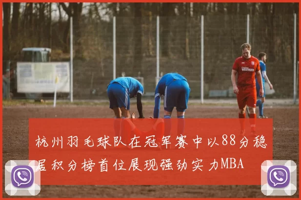杭州羽毛球队在冠军赛中以88分稳居积分榜首位展现强劲实力MBA