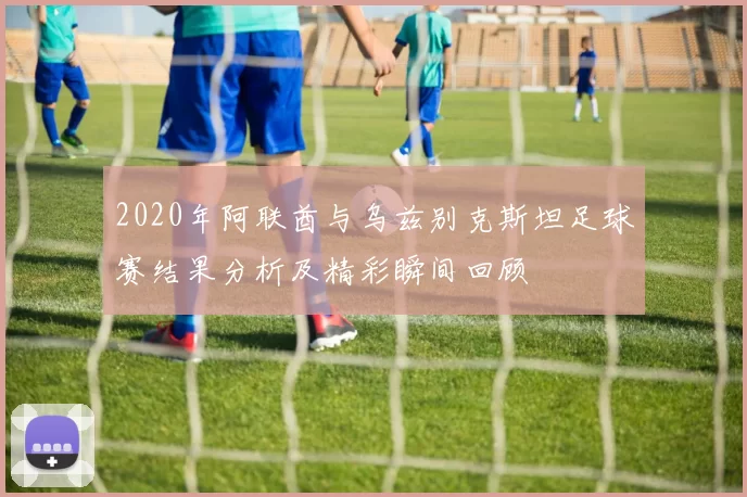 2020年阿联酋与乌兹别克斯坦足球赛结果分析及精彩瞬间回顾
