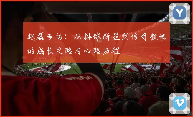 赵磊专访：从排球新星到传奇教练的成长之路与心路历程