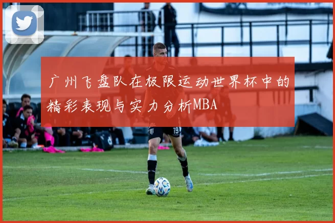 广州飞盘队在极限运动世界杯中的精彩表现与实力分析MBA