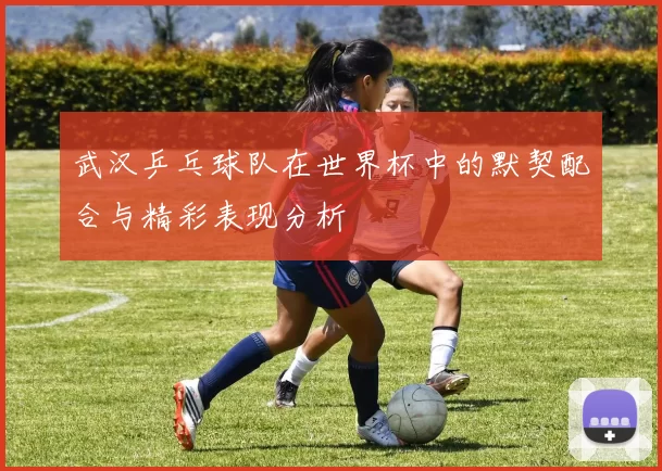 武汉乒乓球队在世界杯中的默契配合与精彩表现分析