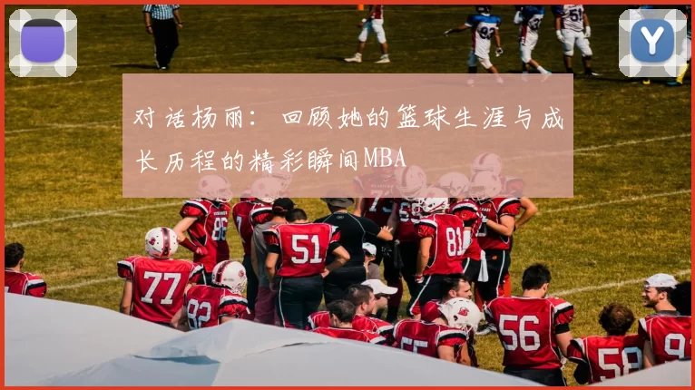 对话杨丽：回顾她的篮球生涯与成长历程的精彩瞬间MBA