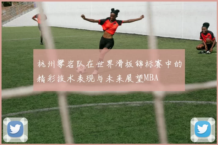 杭州攀岩队在世界滑板锦标赛中的精彩技术表现与未来展望MBA